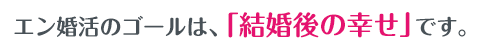 エン婚活のゴールは、「結婚後の幸せ」です。