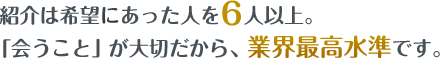 紹介は、希望に合った人を毎月6人以上。「会うこと」が大切だから、業界最高水準です。