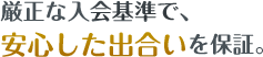 厳正な入会基準で、安心した出会いを保証。